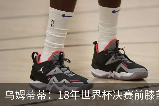 乌姆蒂蒂：18年世界杯决赛前膝盖就受伤了 我根本没时间想它